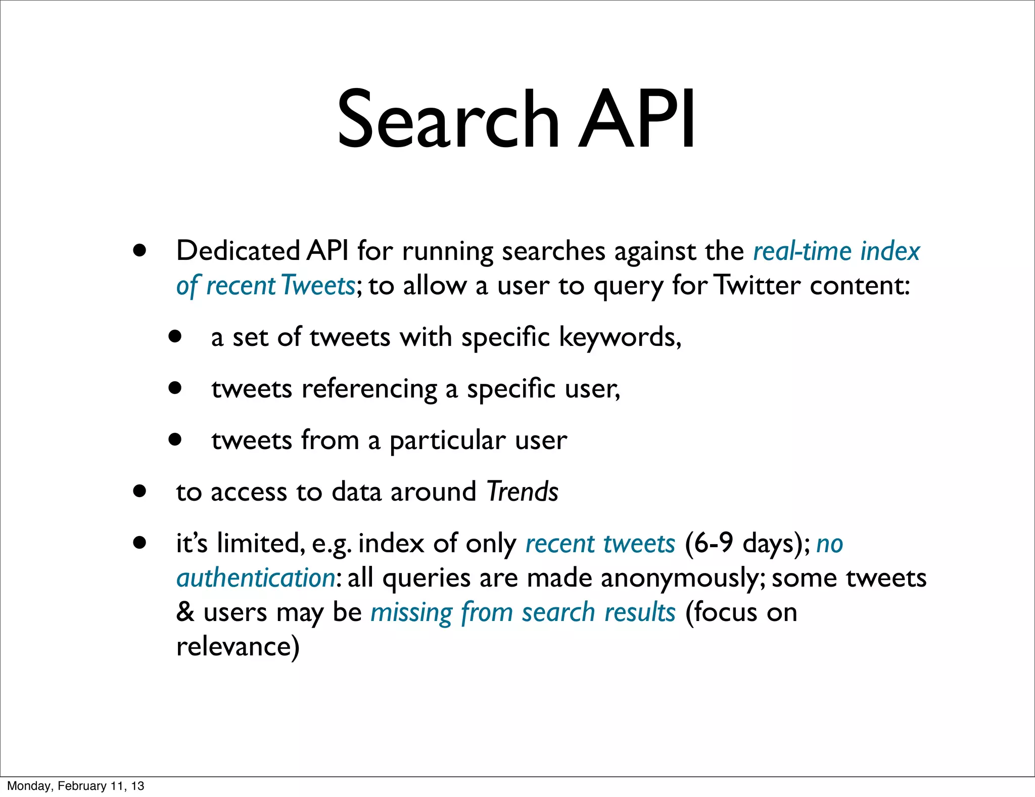 Search API
                    •     Dedicated API for running searches against the real-time index
                          of recent Tweets; to allow a user to query for Twitter content:
                          •   a set of tweets with speciﬁc keywords,
                          •   tweets referencing a speciﬁc user,
                          •   tweets from a particular user
                    •     to access to data around Trends
                    •     it’s limited, e.g. index of only recent tweets (6-9 days); no
                          authentication: all queries are made anonymously; some tweets
                          & users may be missing from search results (focus on
                          relevance)



Monday, February 11, 13
 