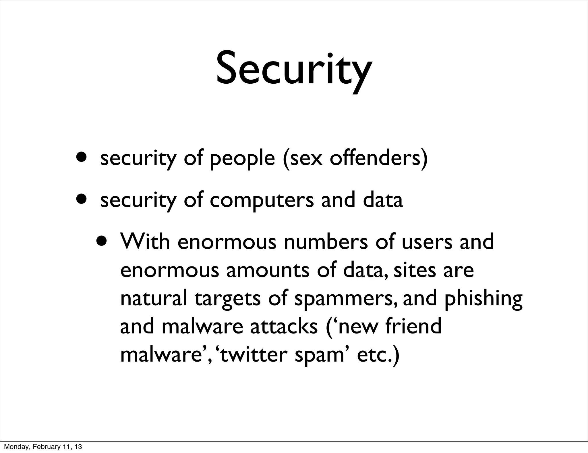 Security
                    • security of people (sex offenders)
                    • security of computers and data
                     • With enormous numbers of users and
                          enormous amounts of data, sites are
                          natural targets of spammers, and phishing
                          and malware attacks (‘new friend
                          malware’, ‘twitter spam’ etc.)


Monday, February 11, 13
 