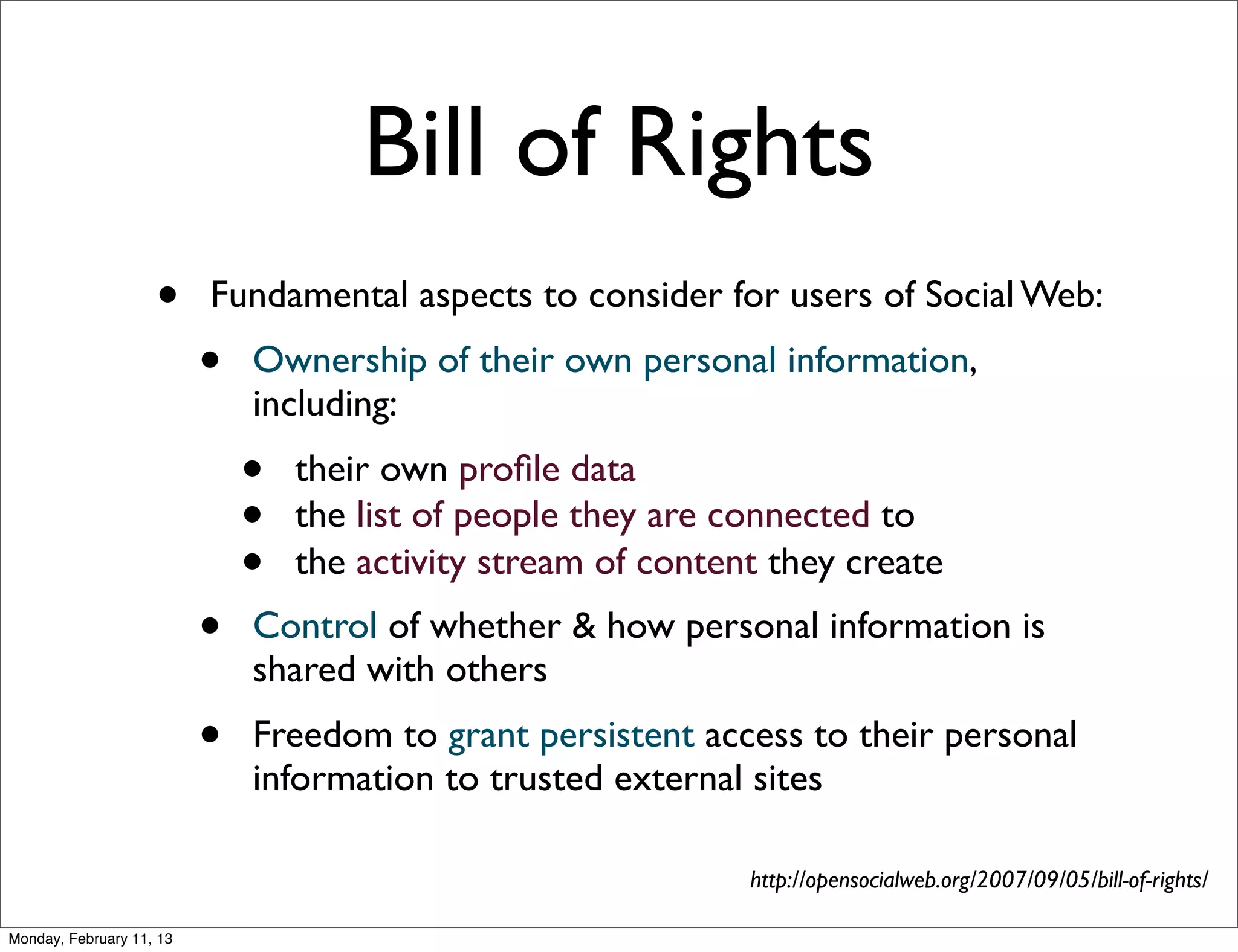 Bill of Rights
                    •     Fundamental aspects to consider for users of Social Web:
                          •   Ownership of their own personal information,
                              including:
                              •   their own proﬁle data
                              •   the list of people they are connected to
                              •   the activity stream of content they create
                          •   Control of whether & how personal information is
                              shared with others
                          •   Freedom to grant persistent access to their personal
                              information to trusted external sites

                                                               http://opensocialweb.org/2007/09/05/bill-of-rights/

Monday, February 11, 13
 