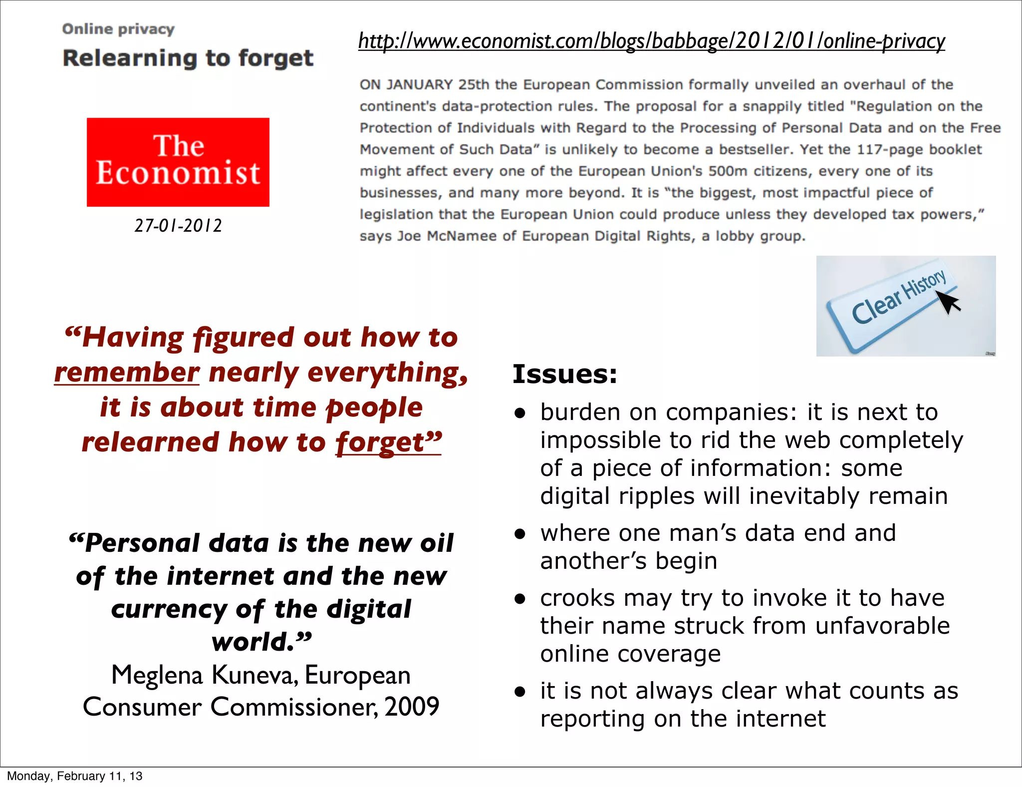 http://www.economist.com/blogs/babbage/2012/01/online-privacy




                     27-01-2012




        “Having ﬁgured out how to
       remember nearly everything,               Issues:
          it is about time people                • burden on companies: it is next to
         relearned how to forget”                   impossible to rid the web completely
                                                    of a piece of information: some
                                                    digital ripples will inevitably remain

          “Personal data is the new oil          • where one man’s data end and
                                                    another’s begin
          of the internet and the new
             currency of the digital             • crooks may try to invoke it to have
                                                    their name struck from unfavorable
                     world.”                        online coverage
             Meglena Kuneva, European
                                                 • it is not always clear what counts as
           Consumer Commissioner, 2009              reporting on the internet

Monday, February 11, 13
 