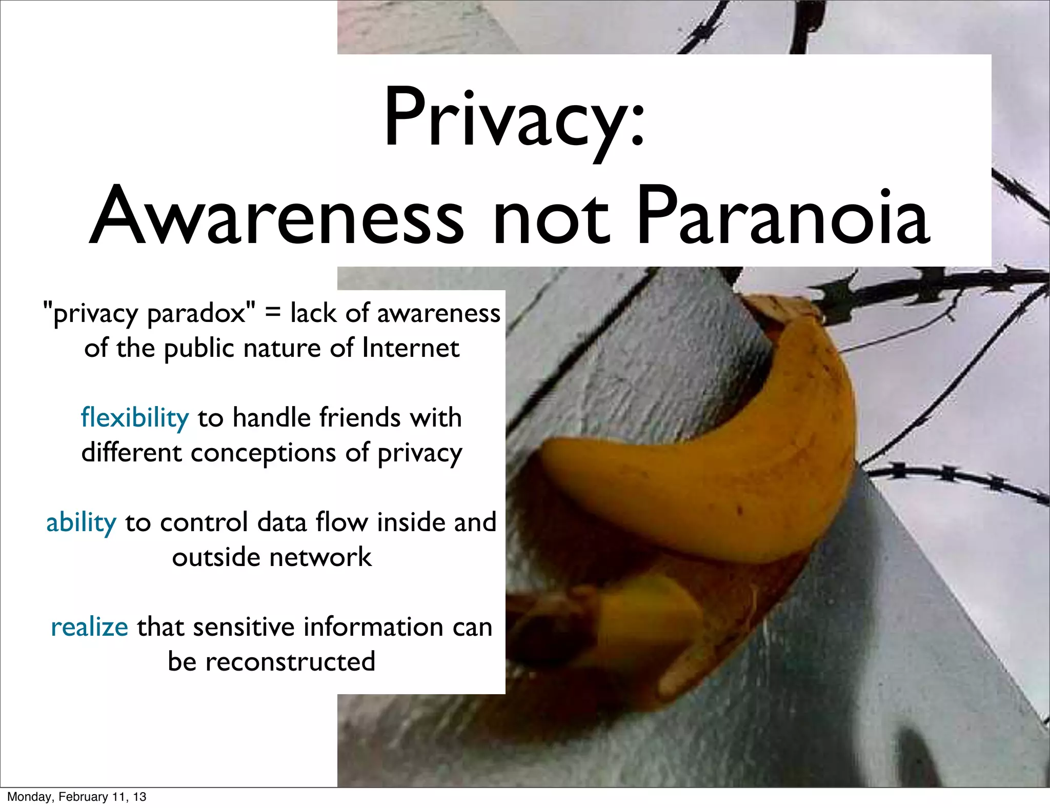 Privacy:
             Awareness not Paranoia
     "privacy paradox" = lack of awareness
         of the public nature of Internet

            ﬂexibility to handle friends with
            different conceptions of privacy

      ability to control data ﬂow inside and
                  outside network

       realize that sensitive information can
                 be reconstructed



Monday, February 11, 13
 