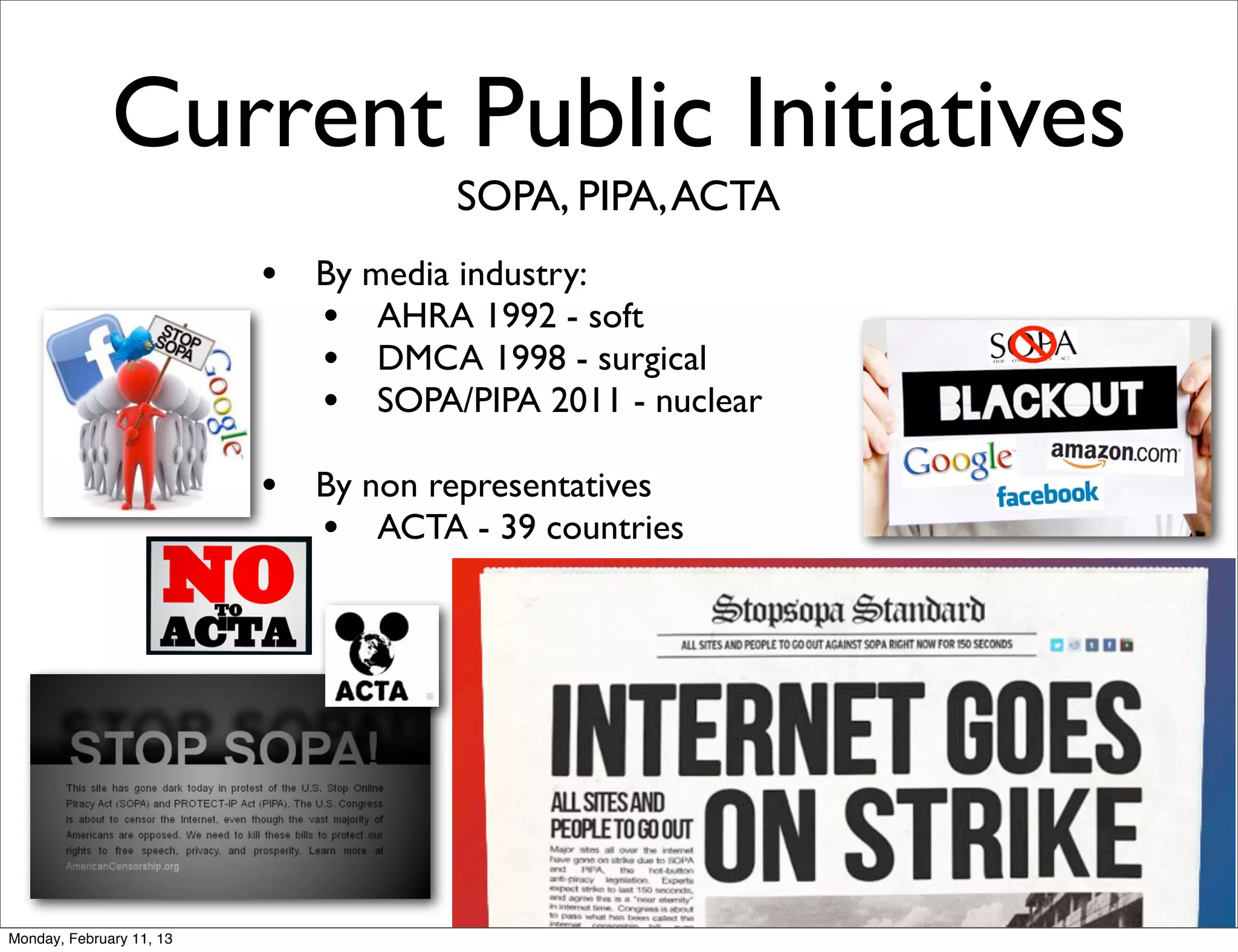 Current Public Initiatives
                                      SOPA, PIPA, ACTA
                          •   By media industry:
                              • AHRA 1992 - soft
                              • DMCA 1998 - surgical
                              • SOPA/PIPA 2011 - nuclear
                          •   By non representatives
                              • ACTA - 39 countries




Monday, February 11, 13
 
