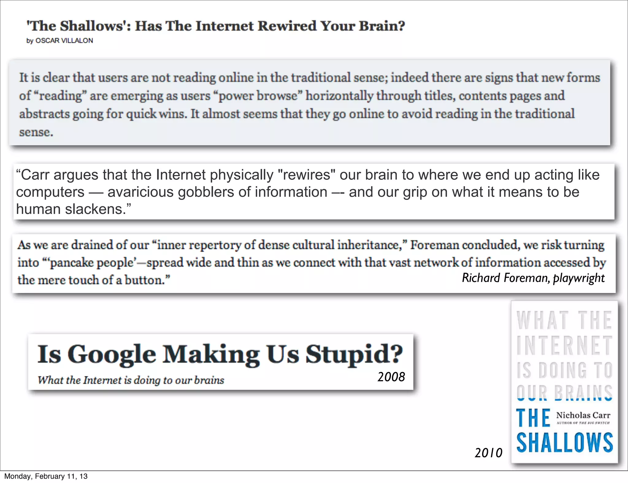 “Carr argues that the Internet physically "rewires" our brain to where we end up acting like
   computers — avaricious gobblers of information –- and our grip on what it means to be
   human slackens.”



                                                                         Richard Foreman, playwright




                                                           2008




                                                                           2010
Monday, February 11, 13
 