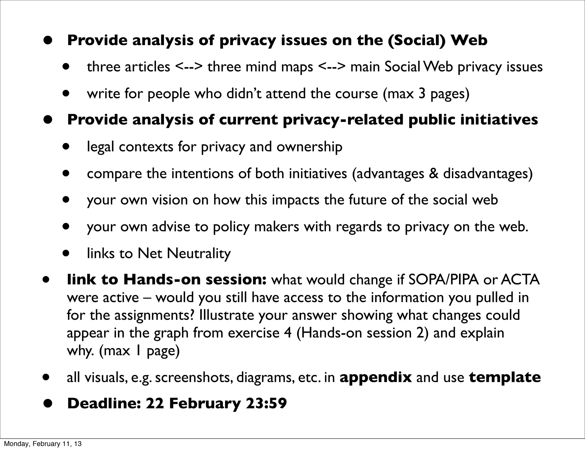 •       Provide analysis of privacy issues on the (Social) Web
                •         three articles <--> three mind maps <--> main Social Web privacy issues
                •         write for people who didn’t attend the course (max 3 pages)
          •       Provide analysis of current privacy-related public initiatives
                •         legal contexts for privacy and ownership
                •         compare the intentions of both initiatives (advantages & disadvantages)
                •         your own vision on how this impacts the future of the social web
                •         your own advise to policy makers with regards to privacy on the web.
                •         links to Net Neutrality
          •       link to Hands-on session: what would change if SOPA/PIPA or ACTA
                  were active – would you still have access to the information you pulled in
                  for the assignments? Illustrate your answer showing what changes could
                  appear in the graph from exercise 4 (Hands-on session 2) and explain
                  why. (max 1 page)
          •       all visuals, e.g. screenshots, diagrams, etc. in appendix and use template 
          •       Deadline: 22 February 23:59

Monday, February 11, 13
 