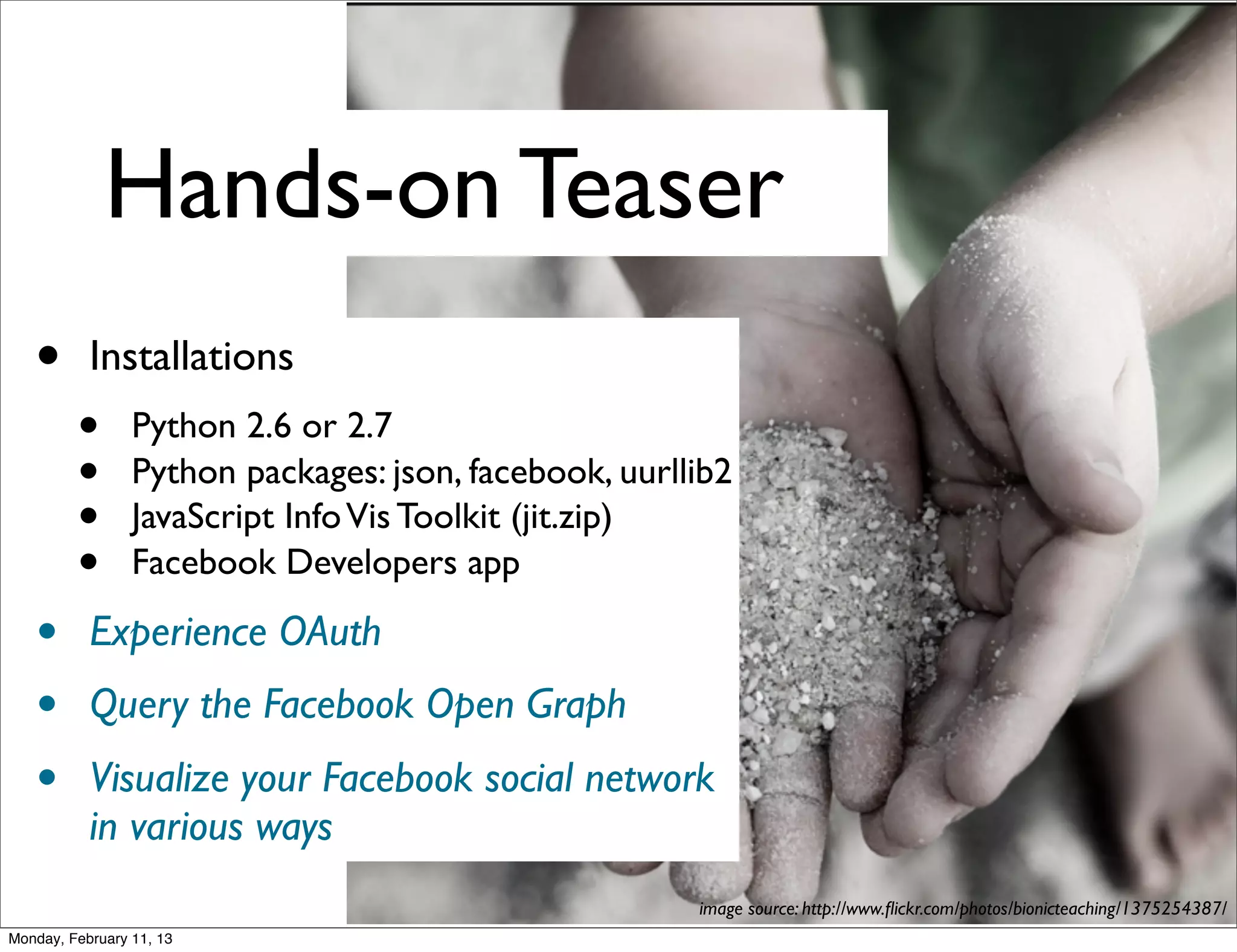 Hands-on Teaser
   •       Installations
         •       Python 2.6 or 2.7
         •       Python packages: json, facebook, uurllib2
         •       JavaScript Info Vis Toolkit (jit.zip)
         •       Facebook Developers app

   •       Experience OAuth
   •       Query the Facebook Open Graph
   •       Visualize your Facebook social network
           in various ways
                                                       image source: http://www.ﬂickr.com/photos/bionicteaching/1375254387/
Monday, February 11, 13
 
