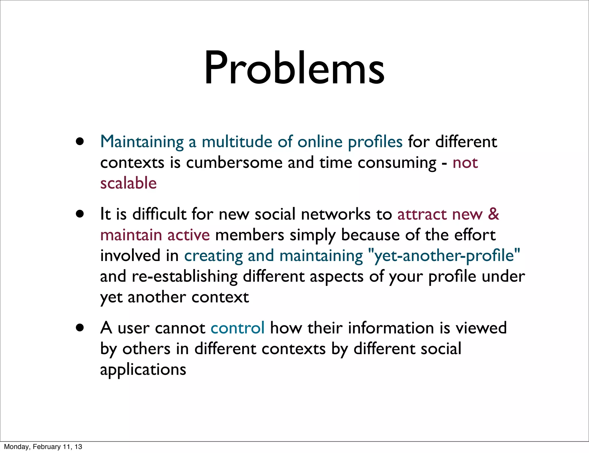 Problems
                    •     Maintaining a multitude of online proﬁles for different
                          contexts is cumbersome and time consuming - not
                          scalable
                    •     It is difﬁcult for new social networks to attract new &
                          maintain active members simply because of the effort
                          involved in creating and maintaining "yet-another-proﬁle"
                          and re-establishing different aspects of your proﬁle under
                          yet another context
                    •     A user cannot control how their information is viewed
                          by others in different contexts by different social
                          applications



Monday, February 11, 13
 