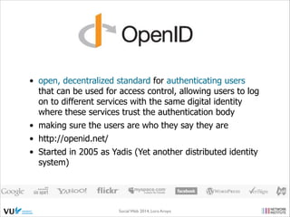 • open, decentralized standard for authenticating users
that can be used for access control, allowing users to log
on to different services with the same digital identity
where these services trust the authentication body
• making sure the users are who they say they are
• http://openid.net/
• Started in 2005 as Yadis (Yet another distributed identity
system)

Social Web 2014, Lora Aroyo!
Monday, February 17, 14

 