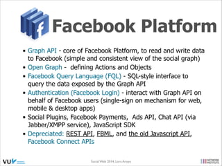 OAuth 2.0
• OAuth 2.0 focuses on client developer simplicity - providing specific
authorization flows for web & desktop applications, mobile phones &
living room devices
• not backwards compatible with previous versions
• 6 New Flows
• http://oauth.net/2/
the application directly
requests a limited
access OAuth Token
(valet key) to access the
APIs (enter the house)
on user's behalf. If the
user can grant that
access, the application
can retrieve the unique
identiﬁer for establishing
the proﬁle (identity)
using the APIs.
Social Web 2014, Lora Aroyo!
Monday, February 17, 14

 