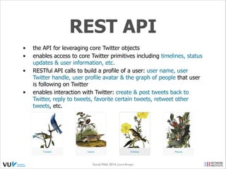 OpenSocial
•
•
•
•
•

Half a year after Facebook Platform, Google launched Open
Social
Popular containers (initially): MySpace, Hi5, Plaxo, LinkedIn,
Orkut, Friendster, Six Apart
http://opensocial.org/category/showcase/ (currently)
Plugged-in applications: iLike, Slide, Flixter, Rock You, etc.
https://github.com/opensocial

•

Apache Shinding: reference implementation of
OpenSocial Speciﬁcation (Social Network APIs):

•

Apache Rave: lightweight extendible platform for
using, integrating & hosting OpenSocial and W3C
Widget services (context-aware personalization,
collaboration & content integration capabilities)
Social Web 2014, Lora Aroyo!
Monday, February 17, 14

 