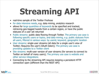 REST API
•
•
•

•

the API for leveraging core Twitter objects
enables access to core Twitter primitives including timelines, status
updates & user information, etc.
RESTful API calls to build a profile of a user: user name, user
Twitter handle, user profile avatar & the graph of people that user
is following on Twitter
enables interaction with Twitter: create & post tweets back to
Twitter, reply to tweets, favorite certain tweets, retweet other
tweets, etc.

Social Web 2014, Lora Aroyo!
Monday, February 17, 14

 