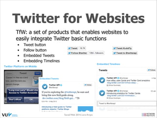 Streaming API
•
•
•

•

•

•

•

real-time sample of the Twitter Firehose
for data intensive needs, e.g. data mining, analytics research
allows for large quantities of keywords to be specified and tracked,
retrieving geo-tagged tweets from a certain region, or have the public
statuses of a user set returned
Public streams: public data flowing through Twitter. The primary use case
is following specific users or topics, and data mining, e.g. public statuses
from all users, filtered in various ways: by userid, keyword, geographic
location
User streams: single-user streams (all data for a single user's view of
Twitter; Requires the user's OAuth token); The primary use case is
providing updates to a Twitter client
Site streams: multi-user version of user streams (for servers to connect to
Twitter on behalf of many users); The primary use case is website and
other service integrations
Connecting to the streaming API requires keeping a persistent HTTP
connection open (different than the REST API)

Social Web 2014, Lora Aroyo!
Monday, February 17, 14

 