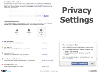Privacy Concerns

• Legal still in its infancy, but courts do rule on new behavior
• 4th amendt. to U.S. Constitution - not equipped to address SNS
• e.g., is content on Facebook accessible without a warrant?

• Truthfulness of personal proﬁles - subject of debate
• Privacy hard to understand (few read Terms) & misinterpret ‘Friends’
Social Web 2014, Lora Aroyo!
Monday, February 17, 14

 