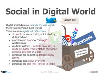 Social in Digital World
Digital social dynamics match physical world:
friends are friends in both worlds
There are also significant differences:
•
# people to interact with, not limited by
distance/time
•
a person can ‘block’ or ‘manage’
relationships
•
multiple systems - multiple accounts, i.e.
multi-ple digital representation (personae,
personal profiles) of a user
•
personae are subject to different social
norms
•
personae can evolve over time
•
personae are less (not) limited in scope
Social Web 2014, Lora Aroyo!
Monday, February 17, 14

 