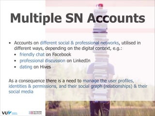Multiple SN Accounts
• Accounts on different social & professional networks, utilised in
different ways, depending on the digital context, e.g.:
• friendly chat on Facebook
• professional discussion on LinkedIn
• dating on Hives
As a consequence there is a need to manage the user profiles,
identities & permissions, and their social graph (relationships) & their
social media

Social Web 2014, Lora Aroyo!
Monday, February 17, 14

 