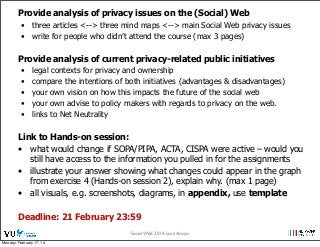 Provide analysis of privacy issues on the (Social) Web
• three articles <--> three mind maps <--> main Social Web privacy issues
• write for people who didn’t attend the course (max 3 pages)

Provide analysis of current privacy-related public initiatives
•
•
•
•
•

legal contexts for privacy and ownership
compare the intentions of both initiatives (advantages & disadvantages)
your own vision on how this impacts the future of the social web
your own advise to policy makers with regards to privacy on the web.
links to Net Neutrality

Link to Hands-on session:
• what would change if SOPA/PIPA, ACTA, CISPA were active – would you
still have access to the information you pulled in for the assignments
• illustrate your answer showing what changes could appear in the graph
from exercise 4 (Hands-on session 2), explain why. (max 1 page)
• all visuals, e.g. screenshots, diagrams, in appendix, use template
Deadline: 21 February 23:59
Social Web 2014, Lora Aroyo!
Monday, February 17, 14

 