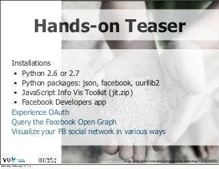 Hands-on Teaser
Installations
• Python 2.6 or 2.7
• Python packages: json, facebook, uurllib2
• JavaScript Info Vis Toolkit (jit.zip)
• Facebook Developers app
Experience OAuth
Query the Facebook Open Graph
Visualize your FB social network in various ways

Social Web 2014, Lora Aroyo! source: http://www.ﬂickr.com/photos/bionicteaching/1375254387/
image
Monday, February 17, 14

 