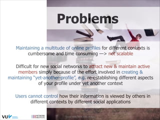 Problems
Maintaining a multitude of online profiles for different contexts is
cumbersome and time consuming —> not scalable
Difficult for new social networks to attract new & maintain active
members simply because of the effort involved in creating &
maintaining “yet-another-profile”, e.g. re-establishing different aspects
of your profile under yet another context
Users cannot control how their information is viewed by others in
different contexts by different social applications
Social Web 2014, Lora Aroyo!
Monday, February 17, 14

 