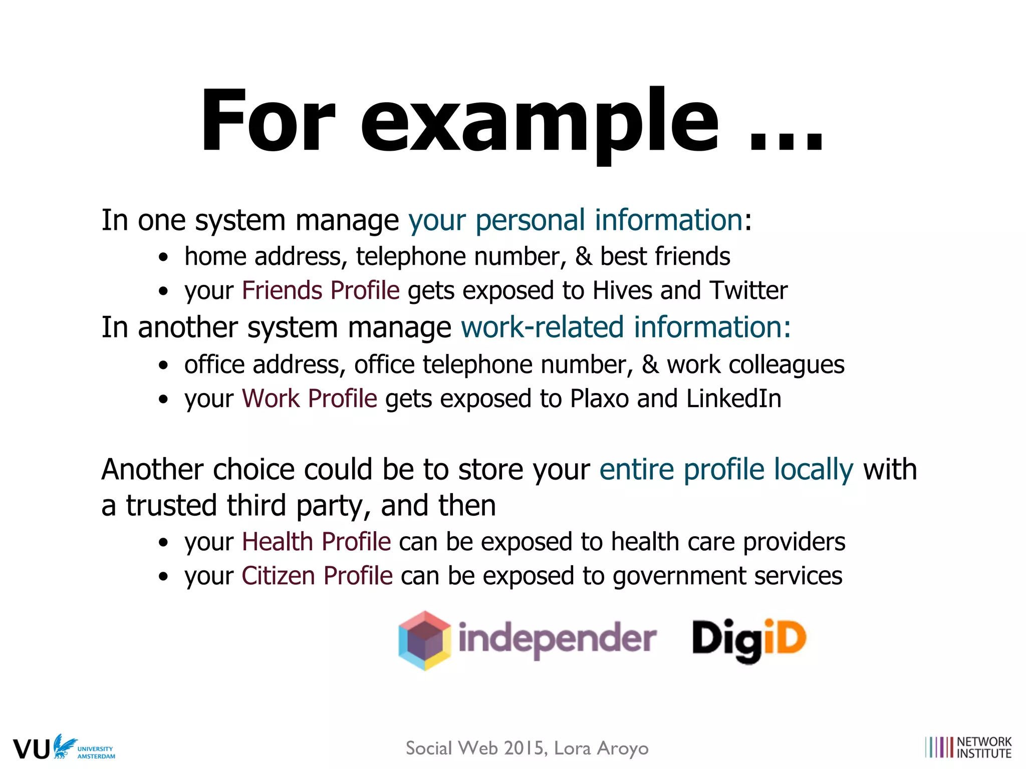 In one system manage your personal information:
•  home address, telephone number, & best friends
•  your Friends Profile gets exposed to Hives and Twitter
In another system manage work-related information:
•  office address, office telephone number, & work colleagues
•  your Work Profile gets exposed to Plaxo and LinkedIn
Another choice could be to store your entire profile locally with
a trusted third party, and then
•  your Health Profile can be exposed to health care providers
•  your Citizen Profile can be exposed to government services
For example …
Social Web 2015, Lora Aroyo
 