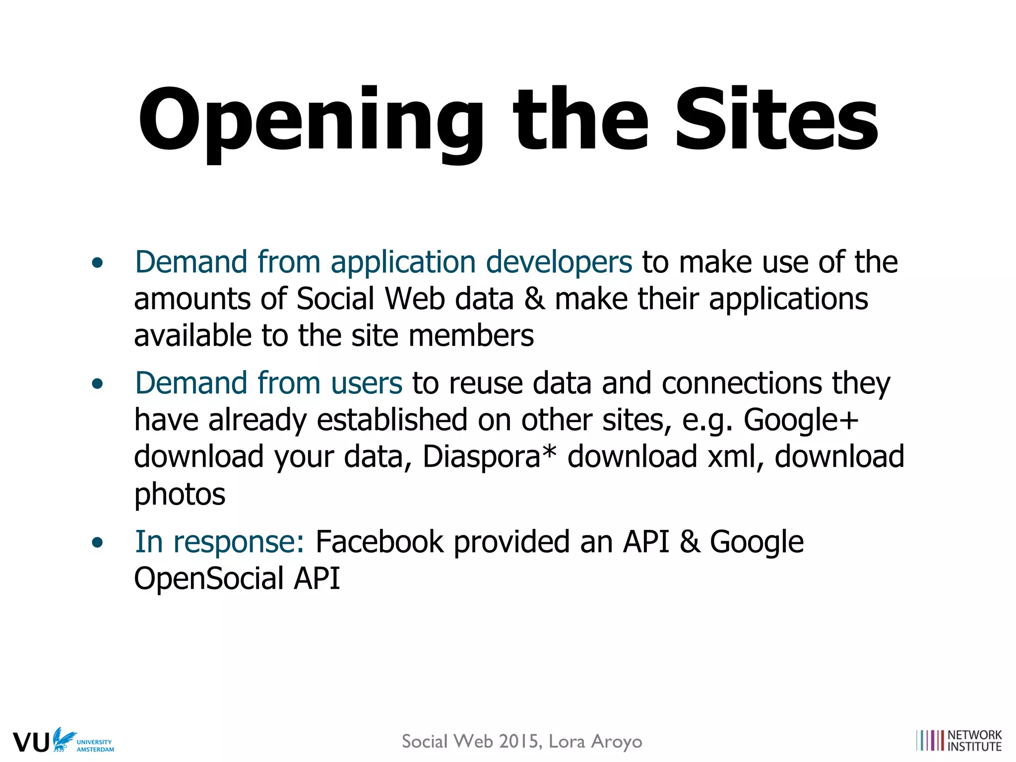 •  Demand from application developers to make use of the
amounts of Social Web data & make their applications
available to the site members
•  Demand from users to reuse data and connections they
have already established on other sites, e.g. Google+
download your data, Diaspora* download xml, download
photos
•  In response: Facebook provided an API & Google
OpenSocial API
Opening the Sites
Social Web 2015, Lora Aroyo
 