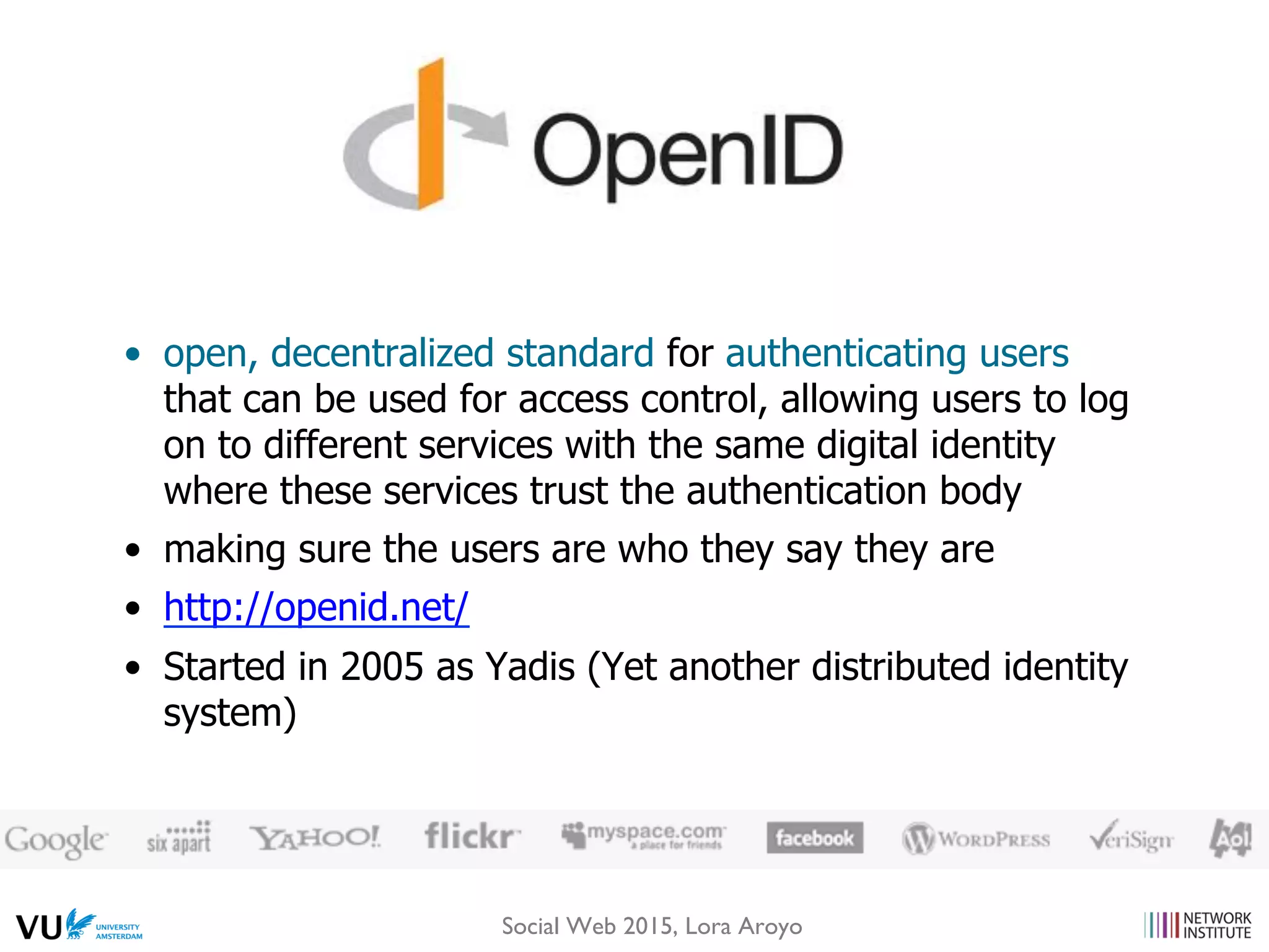 •  open, decentralized standard for authenticating users
that can be used for access control, allowing users to log
on to different services with the same digital identity
where these services trust the authentication body
•  making sure the users are who they say they are
•  http://openid.net/
•  Started in 2005 as Yadis (Yet another distributed identity
system)
Social Web 2015, Lora Aroyo
 