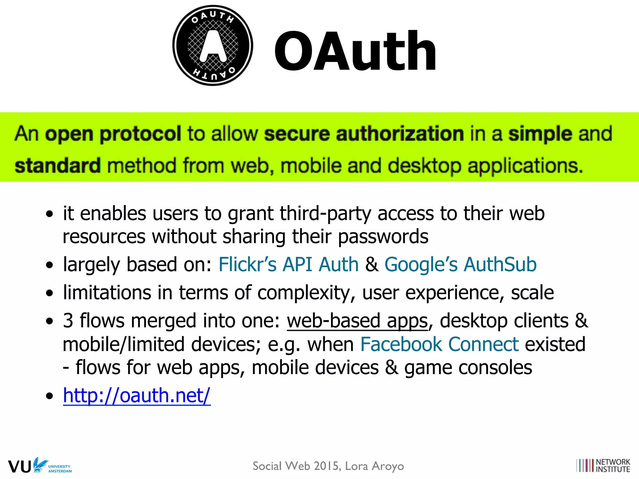 OAuth
•  it enables users to grant third-party access to their web
resources without sharing their passwords
•  largely based on: Flickr’s API Auth & Google’s AuthSub
•  limitations in terms of complexity, user experience, scale
•  3 flows merged into one: web-based apps, desktop clients &
mobile/limited devices; e.g. when Facebook Connect existed
- flows for web apps, mobile devices & game consoles
•  http://oauth.net/
Social Web 2015, Lora Aroyo
 