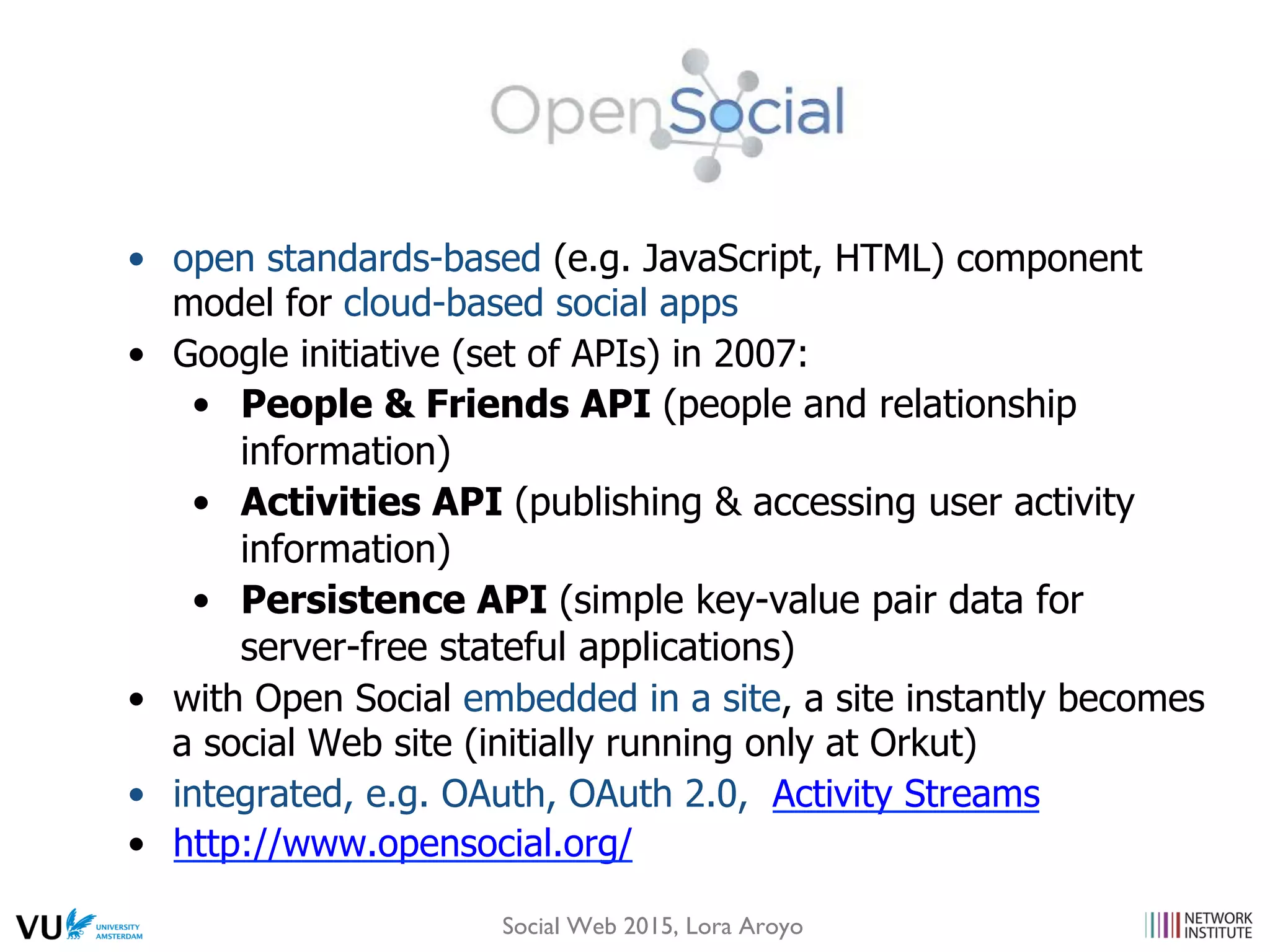 •  open standards-based (e.g. JavaScript, HTML) component
model for cloud-based social apps
•  Google initiative (set of APIs) in 2007:
•  People & Friends API (people and relationship
information)
•  Activities API (publishing & accessing user activity
information)
•  Persistence API (simple key-value pair data for
server-free stateful applications)
•  with Open Social embedded in a site, a site instantly becomes
a social Web site (initially running only at Orkut)
•  integrated, e.g. OAuth, OAuth 2.0, Activity Streams
•  http://www.opensocial.org/
Social Web 2015, Lora Aroyo
 