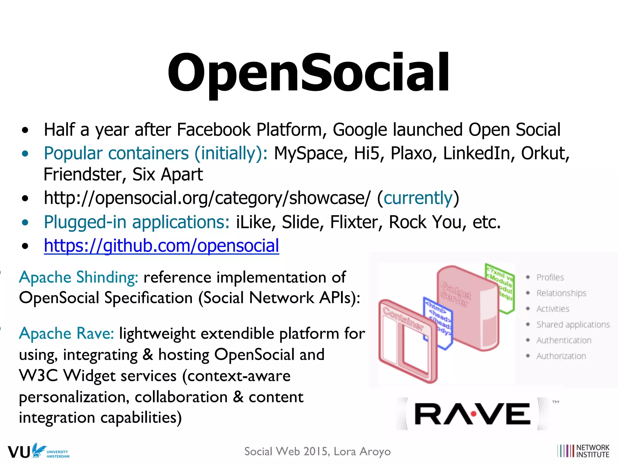 •  Half a year after Facebook Platform, Google launched Open Social
•  Popular containers (initially): MySpace, Hi5, Plaxo, LinkedIn, Orkut,
Friendster, Six Apart
•  http://opensocial.org/category/showcase/ (currently)
•  Plugged-in applications: iLike, Slide, Flixter, Rock You, etc.
•  https://github.com/opensocial
•  Apache Shinding: reference implementation of
OpenSocial Speciﬁcation (Social Network APIs):
•  Apache Rave: lightweight extendible platform for
using, integrating & hosting OpenSocial and
W3C Widget services (context-aware
personalization, collaboration & content
integration capabilities)
OpenSocial
Social Web 2015, Lora Aroyo
 