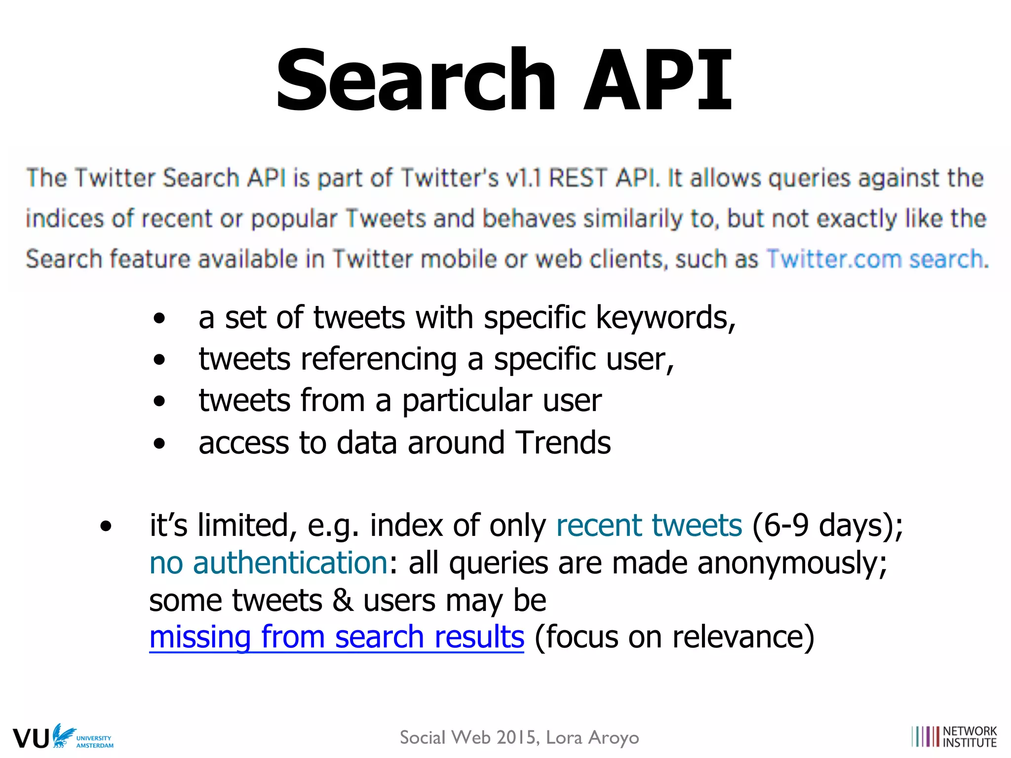 •  a set of tweets with specific keywords,
•  tweets referencing a specific user,
•  tweets from a particular user
•  access to data around Trends
•  it’s limited, e.g. index of only recent tweets (6-9 days);
no authentication: all queries are made anonymously;
some tweets & users may be
missing from search results (focus on relevance)
Search API
Social Web 2015, Lora Aroyo
 