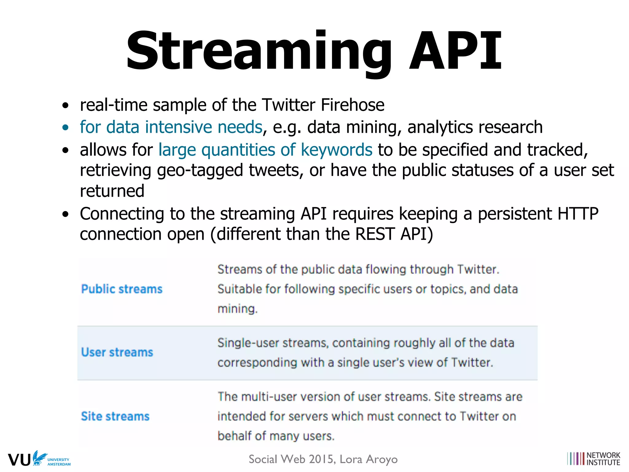 •  real-time sample of the Twitter Firehose
•  for data intensive needs, e.g. data mining, analytics research
•  allows for large quantities of keywords to be specified and tracked,
retrieving geo-tagged tweets, or have the public statuses of a user set
returned
•  Connecting to the streaming API requires keeping a persistent HTTP
connection open (different than the REST API)
Streaming API
Social Web 2015, Lora Aroyo
 