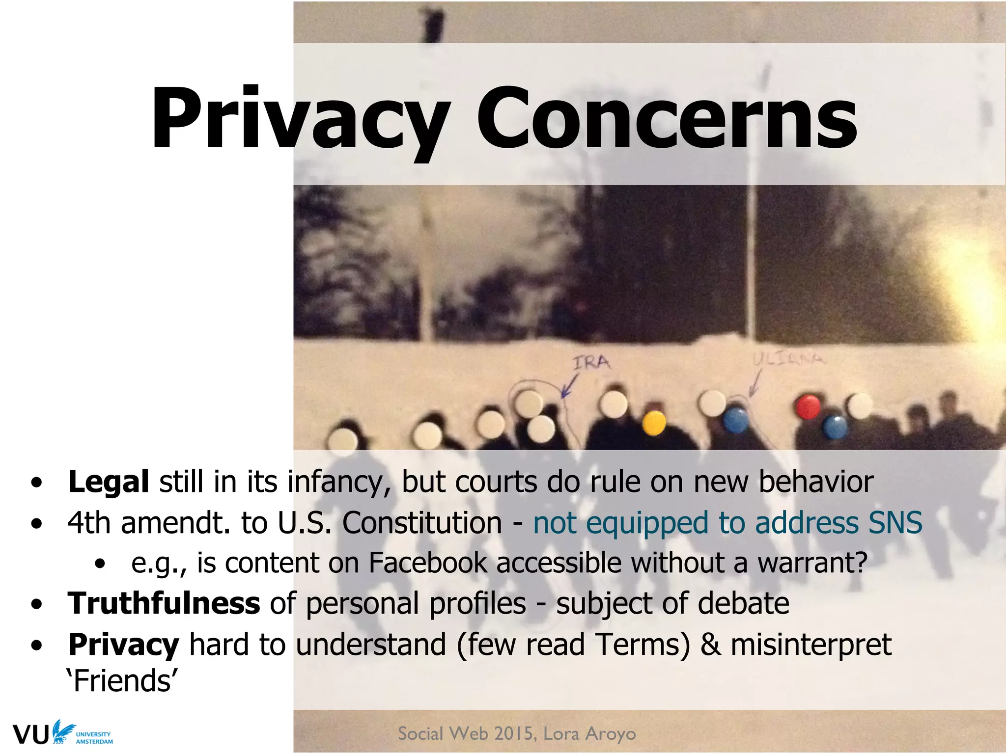 •  Legal still in its infancy, but courts do rule on new behavior
•  4th amendt. to U.S. Constitution - not equipped to address SNS
•  e.g., is content on Facebook accessible without a warrant?
•  Truthfulness of personal proﬁles - subject of debate
•  Privacy hard to understand (few read Terms) & misinterpret
‘Friends’
Privacy Concerns
Social Web 2015, Lora Aroyo
 