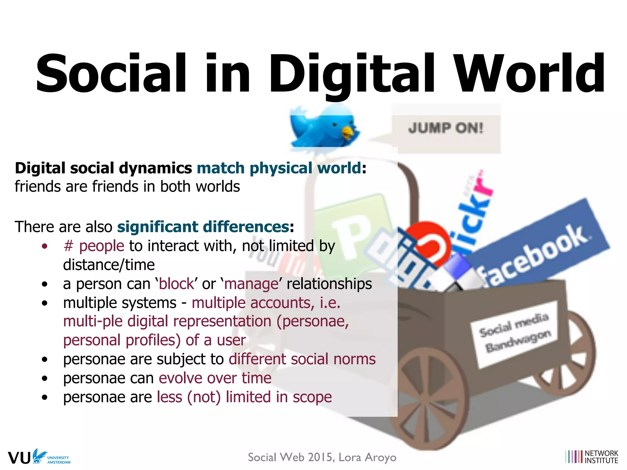 Digital social dynamics match physical world:
friends are friends in both worlds
There are also significant differences:
•  # people to interact with, not limited by
distance/time
•  a person can ‘block’ or ‘manage’ relationships
•  multiple systems - multiple accounts, i.e.
multi-ple digital representation (personae,
personal profiles) of a user
•  personae are subject to different social norms
•  personae can evolve over time
•  personae are less (not) limited in scope
Social in Digital World
Social Web 2015, Lora Aroyo
 