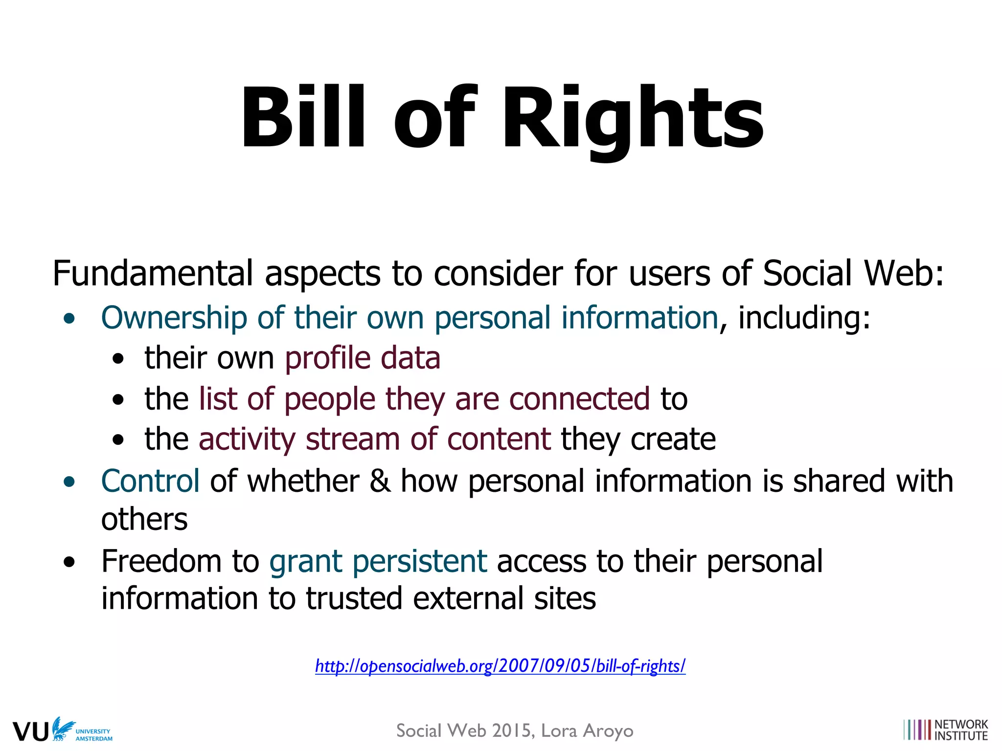 Fundamental aspects to consider for users of Social Web:
•  Ownership of their own personal information, including:
•  their own profile data
•  the list of people they are connected to
•  the activity stream of content they create
•  Control of whether & how personal information is shared with
others
•  Freedom to grant persistent access to their personal
information to trusted external sites
http://opensocialweb.org/2007/09/05/bill-of-rights/
Bill of Rights
Social Web 2015, Lora Aroyo
 