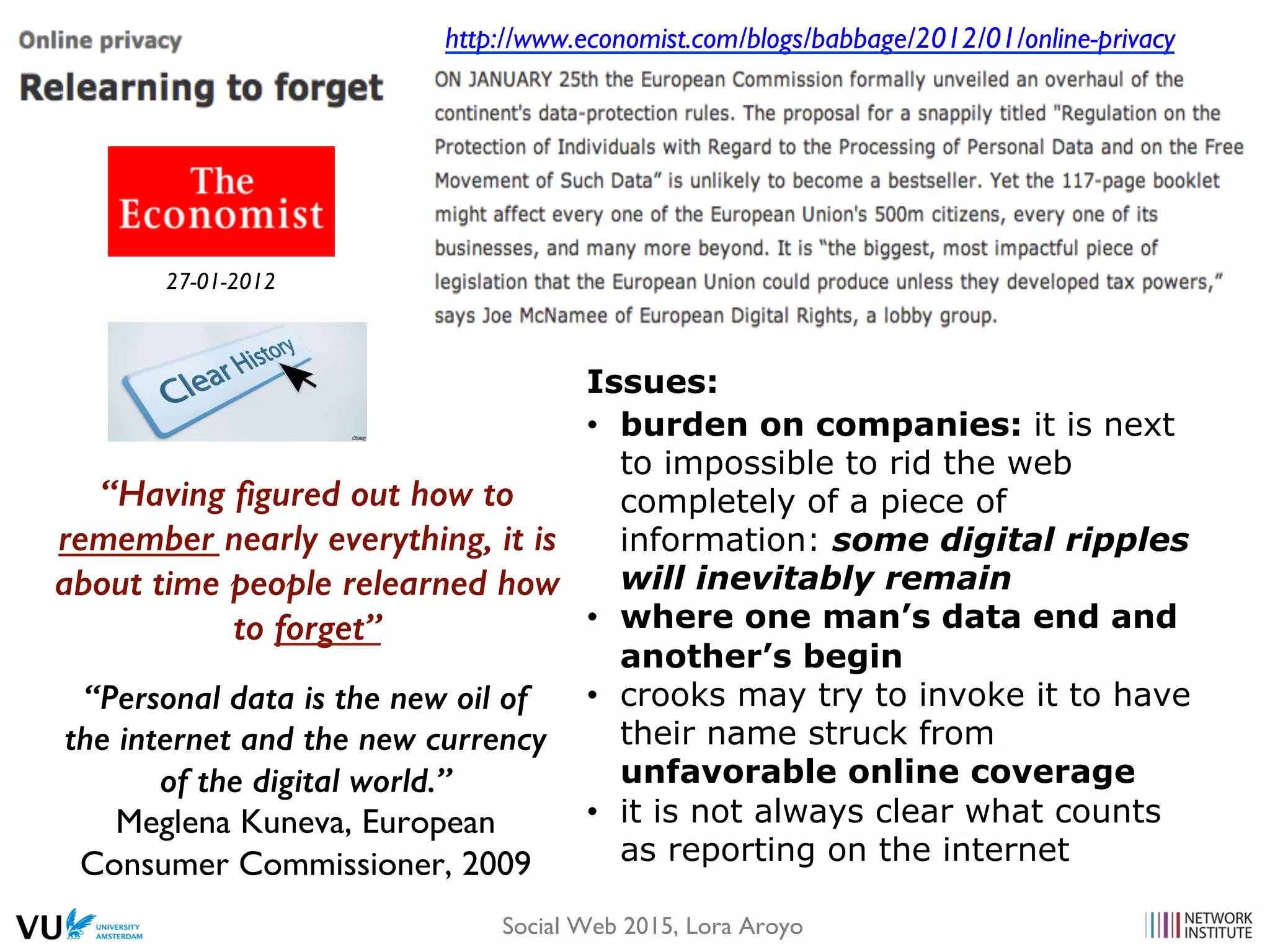 http://www.economist.com/blogs/babbage/2012/01/online-privacy
Issues:
•  burden on companies: it is next
to impossible to rid the web
completely of a piece of
information: some digital ripples
will inevitably remain
•  where one man’s data end and
another’s begin
•  crooks may try to invoke it to have
their name struck from
unfavorable online coverage
•  it is not always clear what counts
as reporting on the internet
“Having ﬁgured out how to
remember nearly everything, it is
about time people relearned how
to forget”!
27-01-2012
“Personal data is the new oil of
the internet and the new currency
of the digital world.”!
Meglena Kuneva, European
Consumer Commissioner, 2009
Social Web 2015, Lora Aroyo
 