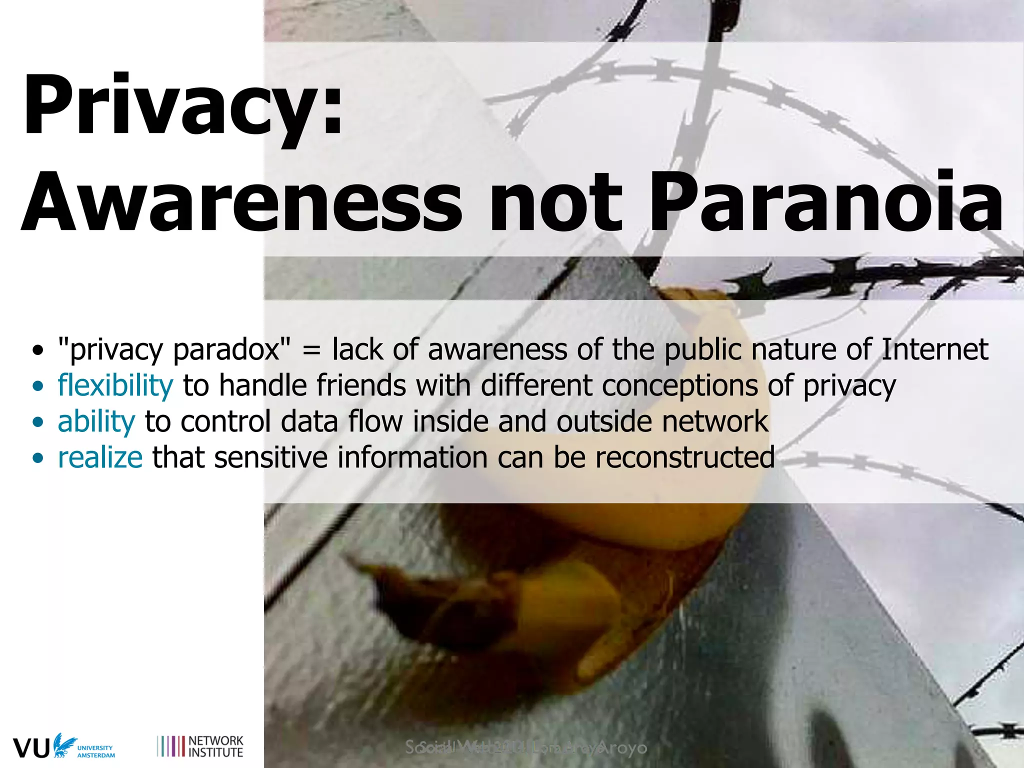 •  "privacy paradox" = lack of awareness of the public nature of Internet
•  flexibility to handle friends with different conceptions of privacy
•  ability to control data flow inside and outside network
•  realize that sensitive information can be reconstructed
Privacy:
Awareness not Paranoia
Social Web 2015, Lora Aroyo
 