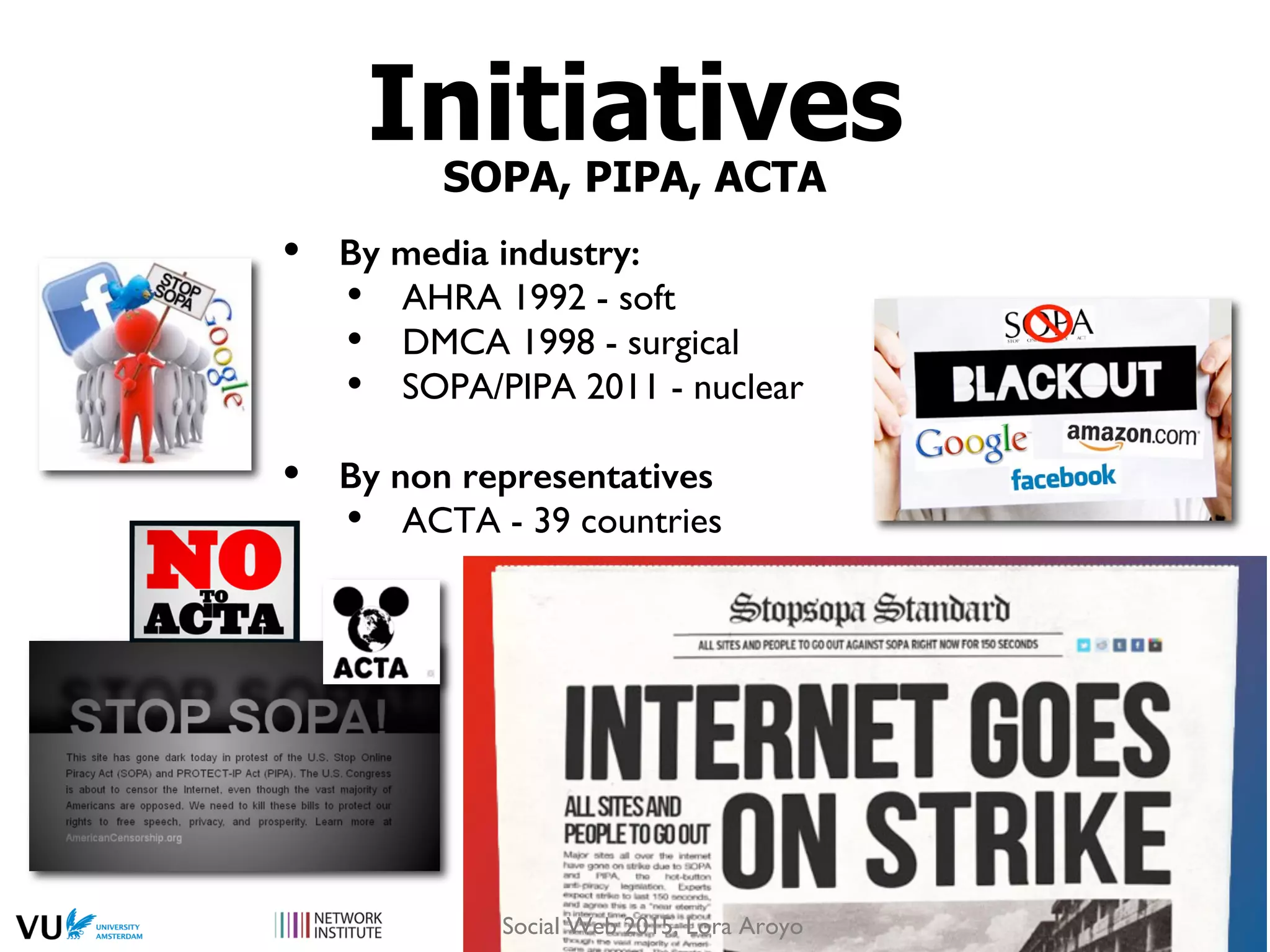 InitiativesSOPA, PIPA, ACTA
•  By media industry:!
•  AHRA 1992 - soft
•  DMCA 1998 - surgical
•  SOPA/PIPA 2011 - nuclear
•  By non representatives!
•  ACTA - 39 countries
Social Web 2015, Lora Aroyo
 