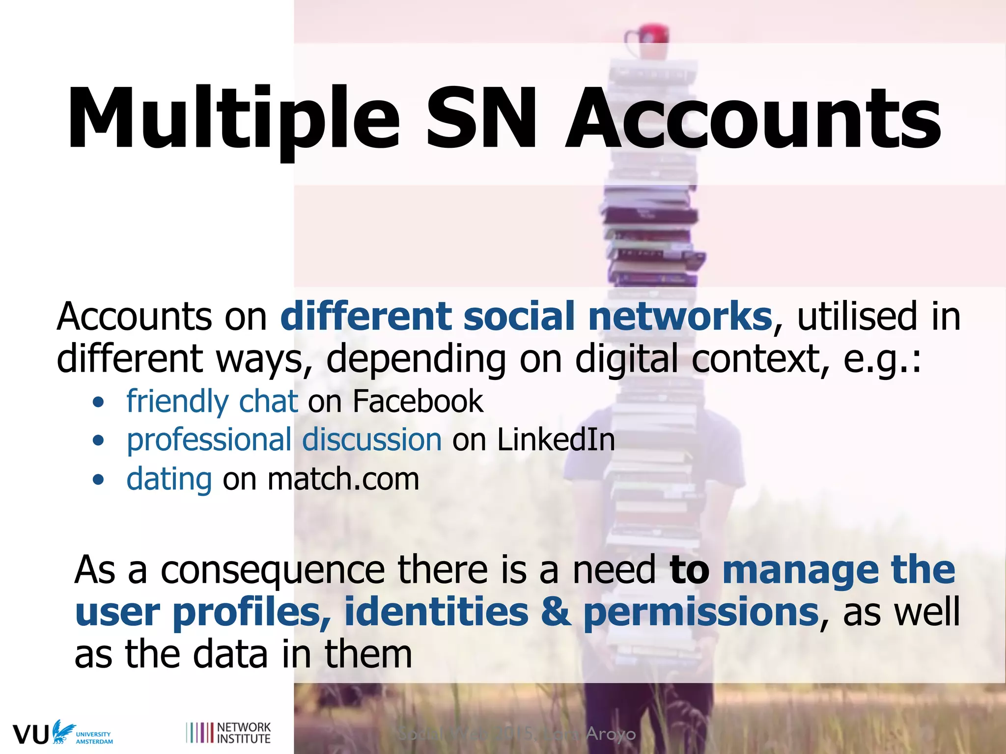 Accounts on different social networks, utilised in
different ways, depending on digital context, e.g.:
•  friendly chat on Facebook
•  professional discussion on LinkedIn
•  dating on match.com
As a consequence there is a need to manage the
user profiles, identities & permissions, as well
as the data in them
Multiple SN Accounts
Social Web 2015, Lora Aroyo
 