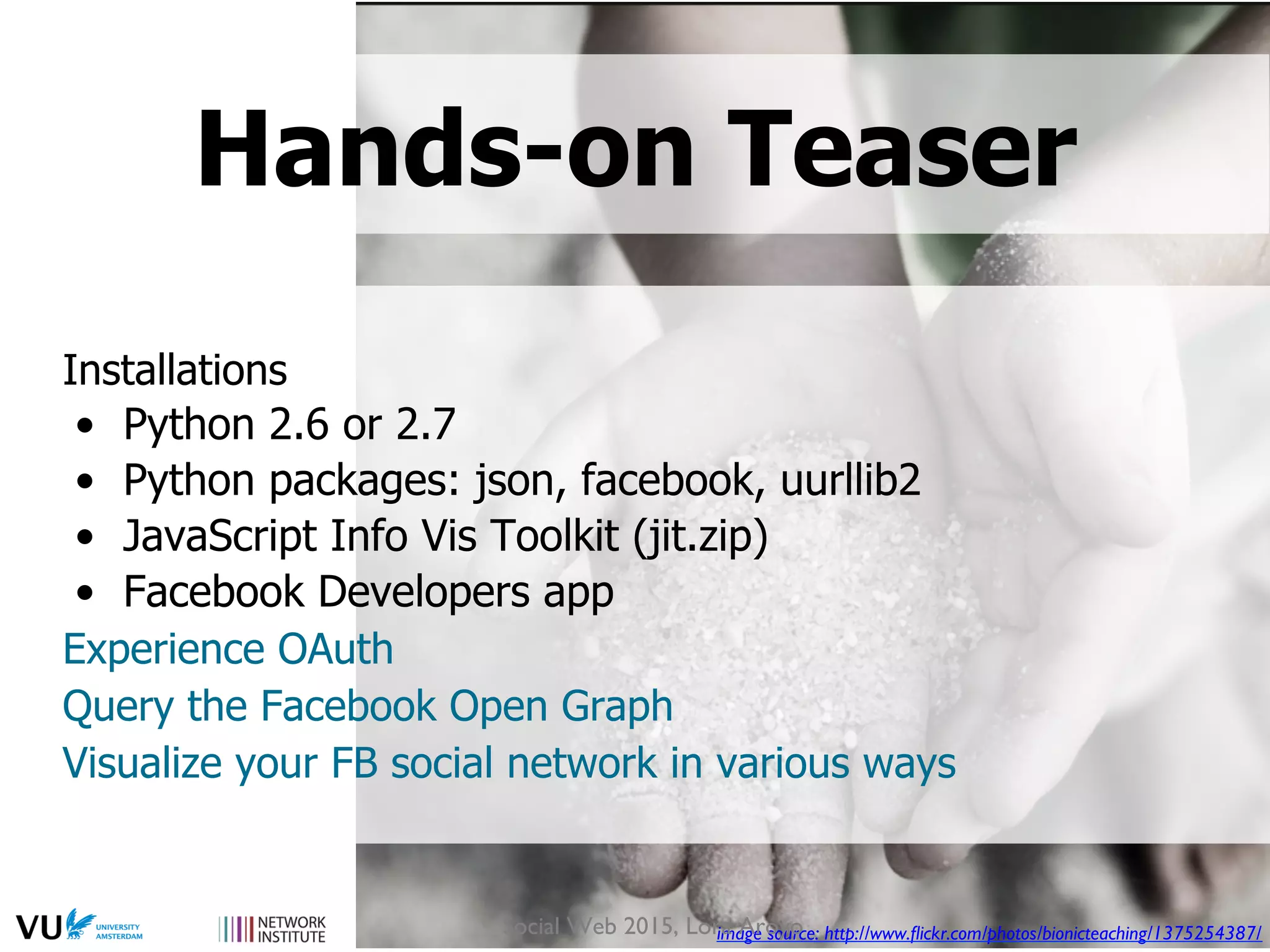 Installations
•  Python 2.6 or 2.7
•  Python packages: json, facebook, uurllib2
•  JavaScript Info Vis Toolkit (jit.zip)
•  Facebook Developers app
Experience OAuth
Query the Facebook Open Graph
Visualize your FB social network in various ways
image source: http://www.ﬂickr.com/photos/bionicteaching/1375254387/
Hands-on Teaser
Social Web 2015, Lora Aroyo
 