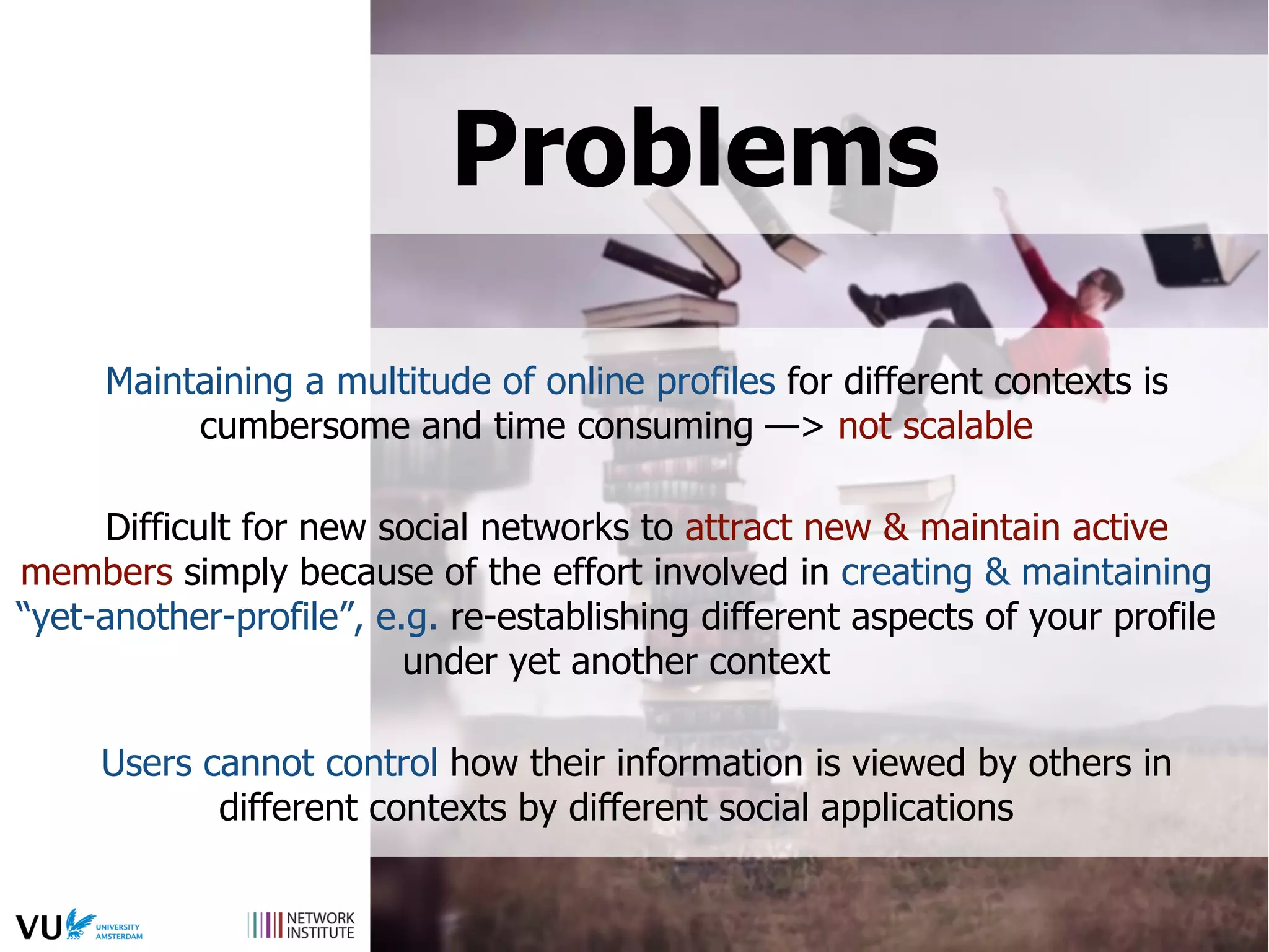Problems
Maintaining a multitude of online profiles for different contexts is
cumbersome and time consuming —> not scalable
Difficult for new social networks to attract new & maintain active
members simply because of the effort involved in creating & maintaining
“yet-another-profile”, e.g. re-establishing different aspects of your profile
under yet another context
Users cannot control how their information is viewed by others in
different contexts by different social applications
 