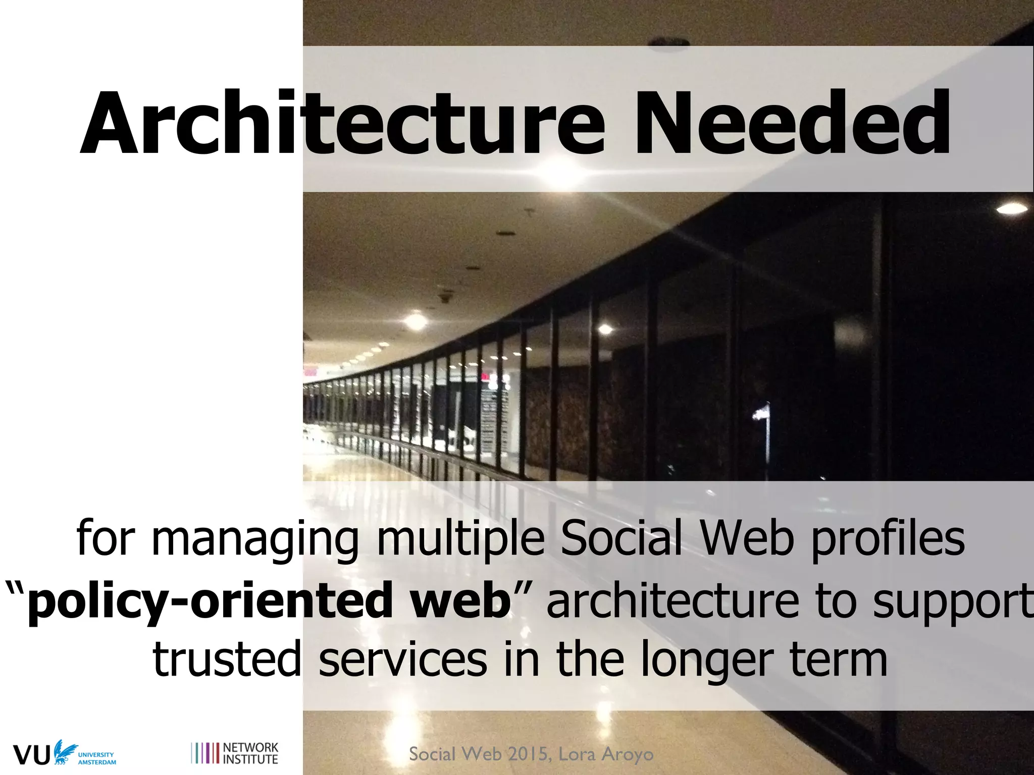 for managing multiple Social Web profiles
“policy-oriented web” architecture to support
trusted services in the longer term
Architecture Needed
Social Web 2015, Lora Aroyo
 