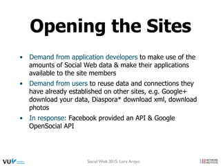 •  Demand from application developers to make use of the
amounts of Social Web data & make their applications
available to the site members
•  Demand from users to reuse data and connections they
have already established on other sites, e.g. Google+
download your data, Diaspora* download xml, download
photos
•  In response: Facebook provided an API & Google
OpenSocial API
Opening the Sites
Social Web 2015, Lora Aroyo
 