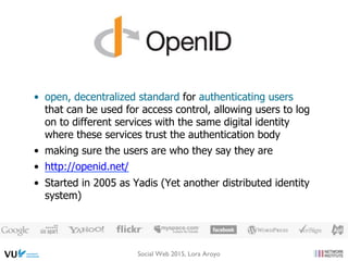 •  open, decentralized standard for authenticating users
that can be used for access control, allowing users to log
on to different services with the same digital identity
where these services trust the authentication body
•  making sure the users are who they say they are
•  http://openid.net/
•  Started in 2005 as Yadis (Yet another distributed identity
system)
Social Web 2015, Lora Aroyo
 