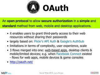 OAuth
•  it enables users to grant third-party access to their web
resources without sharing their passwords
•  largely based on: Flickr’s API Auth & Google’s AuthSub
•  limitations in terms of complexity, user experience, scale
•  3 flows merged into one: web-based apps, desktop clients &
mobile/limited devices; e.g. when Facebook Connect existed
- flows for web apps, mobile devices & game consoles
•  http://oauth.net/
Social Web 2015, Lora Aroyo
 