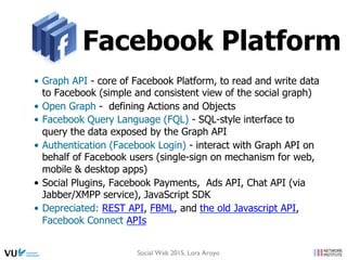 Facebook Platform
•  Graph API - core of Facebook Platform, to read and write data
to Facebook (simple and consistent view of the social graph)
•  Open Graph - defining Actions and Objects
•  Facebook Query Language (FQL) - SQL-style interface to
query the data exposed by the Graph API
•  Authentication (Facebook Login) - interact with Graph API on
behalf of Facebook users (single-sign on mechanism for web,
mobile & desktop apps)
•  Social Plugins, Facebook Payments, Ads API, Chat API (via
Jabber/XMPP service), JavaScript SDK
•  Depreciated: REST API, FBML, and the old Javascript API,
Facebook Connect APIs
Social Web 2015, Lora Aroyo
 