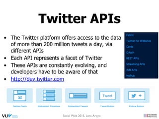 •  The Twitter platform offers access to the data
of more than 200 million tweets a day, via
different APIs
•  Each API represents a facet of Twitter
•  These APIs are constantly evolving, and
developers have to be aware of that
•  http://dev.twitter.com
Twitter APIs
Social Web 2015, Lora Aroyo
 