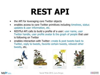 •  the API for leveraging core Twitter objects
•  enables access to core Twitter primitives including timelines, status
updates & user information, etc.
•  RESTful API calls to build a profile of a user: user name, user
Twitter handle, user profile avatar & the graph of people that user
is following on Twitter
•  enables interaction with Twitter: create & post tweets back to
Twitter, reply to tweets, favorite certain tweets, retweet other
tweets, etc.
REST API
Social Web 2015, Lora Aroyo
 