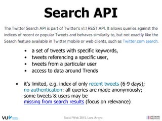 •  a set of tweets with specific keywords,
•  tweets referencing a specific user,
•  tweets from a particular user
•  access to data around Trends
•  it’s limited, e.g. index of only recent tweets (6-9 days);
no authentication: all queries are made anonymously;
some tweets & users may be
missing from search results (focus on relevance)
Search API
Social Web 2015, Lora Aroyo
 