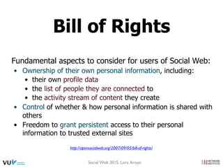 Fundamental aspects to consider for users of Social Web:
•  Ownership of their own personal information, including:
•  their own profile data
•  the list of people they are connected to
•  the activity stream of content they create
•  Control of whether & how personal information is shared with
others
•  Freedom to grant persistent access to their personal
information to trusted external sites
http://opensocialweb.org/2007/09/05/bill-of-rights/
Bill of Rights
Social Web 2015, Lora Aroyo
 