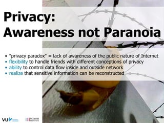 •  "privacy paradox" = lack of awareness of the public nature of Internet
•  flexibility to handle friends with different conceptions of privacy
•  ability to control data flow inside and outside network
•  realize that sensitive information can be reconstructed
Privacy:
Awareness not Paranoia
Social Web 2015, Lora Aroyo
 