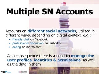 Accounts on different social networks, utilised in
different ways, depending on digital context, e.g.:
•  friendly chat on Facebook
•  professional discussion on LinkedIn
•  dating on match.com
As a consequence there is a need to manage the
user profiles, identities & permissions, as well
as the data in them
Multiple SN Accounts
Social Web 2015, Lora Aroyo
 