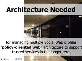 for managing multiple Social Web profiles
“policy-oriented web” architecture to support
trusted services in the longer term
Architecture Needed
Social Web 2015, Lora Aroyo
 